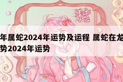 龙年属蛇2024年运势及运程 属蛇在龙年运势2024年运势