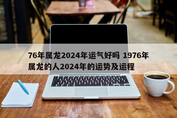 76年属龙2024年运气好吗 1976年属龙的人2024年的运势及运程