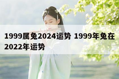 1999属兔2024运势 1999年兔在2022年运势