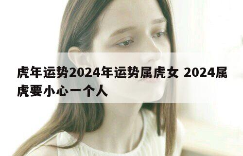 虎年运势2024年运势属虎女 2024属虎要小心一个人