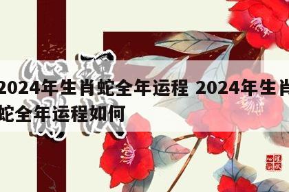 2024年生肖蛇全年运程 2024年生肖蛇全年运程如何