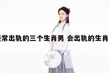 经常出轨的三个生肖男 会出轨的生肖男