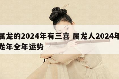 属龙的2024年有三喜 属龙人2024年龙年全年运势
