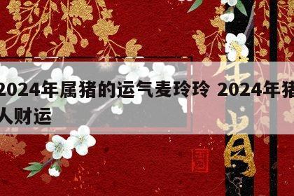 2024年属猪的运气麦玲玲 2024年猪人财运
