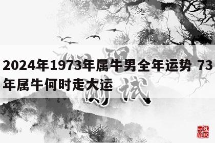 2024年1973年属牛男全年运势 73年属牛何时走大运