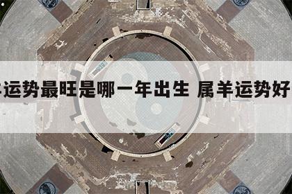 属羊运势最旺是哪一年出生 属羊运势好的年份
