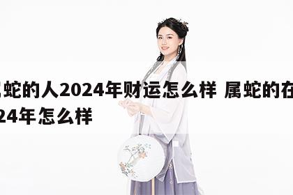 属蛇的人2024年财运怎么样 属蛇的在2024年怎么样