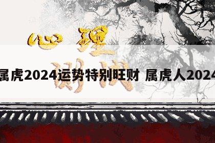 属虎2024运势特别旺财 属虎人2024