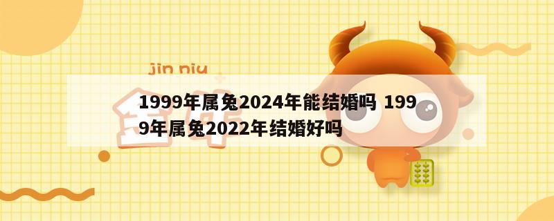 1999年属兔2024年能结婚吗 1999年属兔2022年结婚好吗