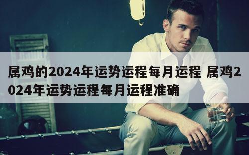 属鸡的2024年运势运程每月运程 属鸡2024年运势运程每月运程准确