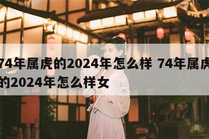 74年属虎的2024年怎么样 74年属虎的2024年怎么样女