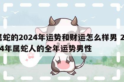 属蛇的2024年运势和财运怎么样男 2024年属蛇人的全年运势男性