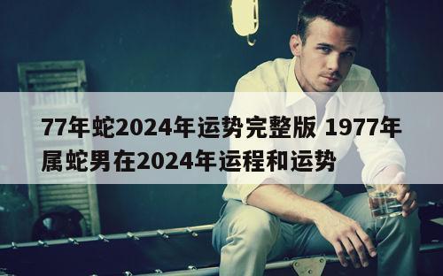 77年蛇2024年运势完整版 1977年属蛇男在2024年运程和运势