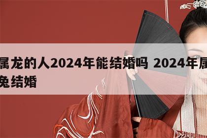 属龙的人2024年能结婚吗 2024年属兔结婚