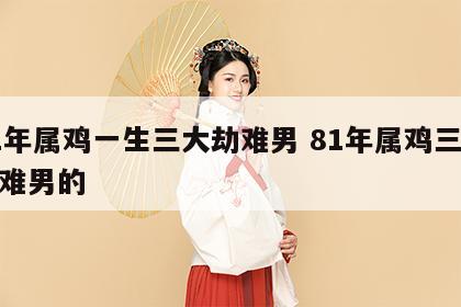81年属鸡一生三大劫难男 81年属鸡三大劫难男的