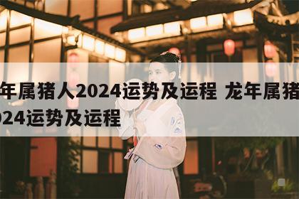 龙年属猪人2024运势及运程 龙年属猪人2024运势及运程