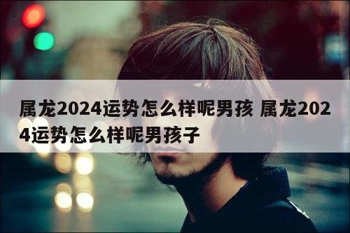 属龙2024运势怎么样呢男孩 属龙2024运势怎么样呢男孩子