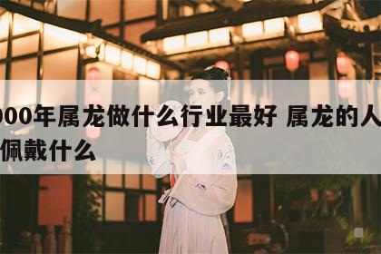 2000年属龙做什么行业最好 属龙的人不能佩戴什么