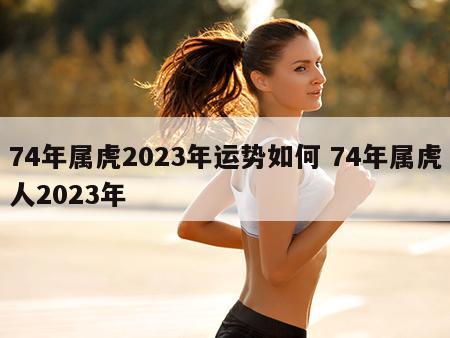 74年属虎2023年运势如何 74年属虎人2023年