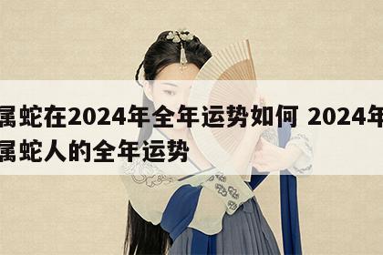 属蛇在2024年全年运势如何 2024年属蛇人的全年运势