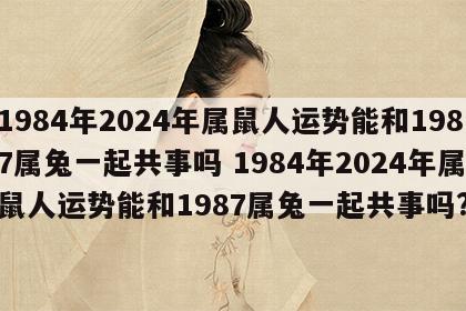 1984年2024年属鼠人运势能和1987属兔一起共事吗 1984年2024年属鼠人运势能和1987属兔一起共事吗?