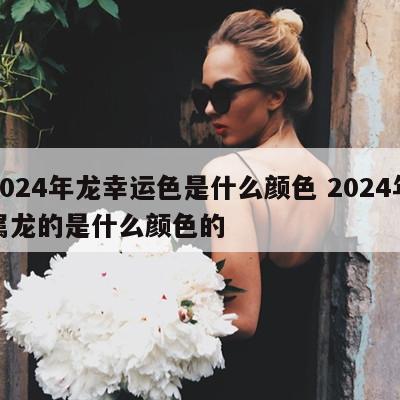 2024年龙幸运色是什么颜色 2024年属龙的是什么颜色的