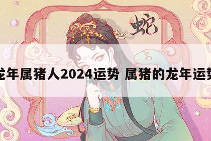 龙年属猪人2024运势 属猪的龙年运势