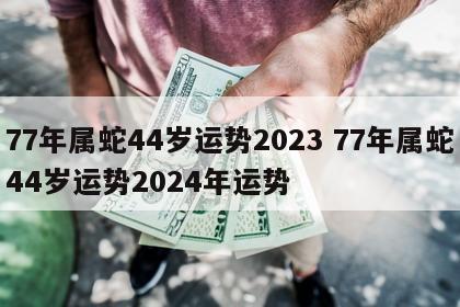 77年属蛇44岁运势2023 77年属蛇44岁运势2024年运势