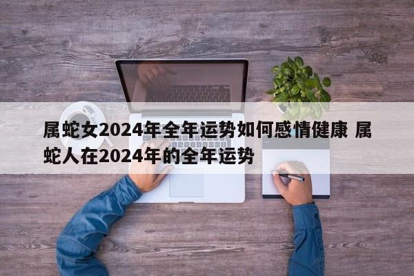 属蛇女2024年全年运势如何感情健康 属蛇人在2024年的全年运势