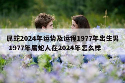 属蛇2024年运势及运程1977年出生男 1977年属蛇人在2024年怎么样