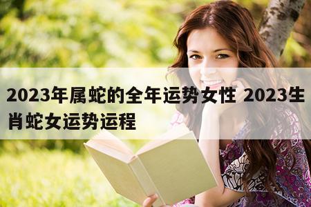 2023年属蛇的全年运势女性 2023生肖蛇女运势运程