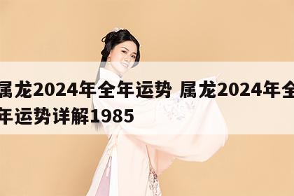 属龙2024年全年运势 属龙2024年全年运势详解1985