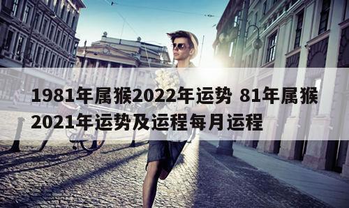 1981年属猴2022年运势 81年属猴2021年运势及运程每月运程