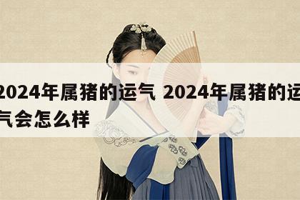 2024年属猪的运气 2024年属猪的运气会怎么样