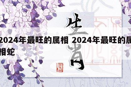 2024年最旺的属相 2024年最旺的属相蛇