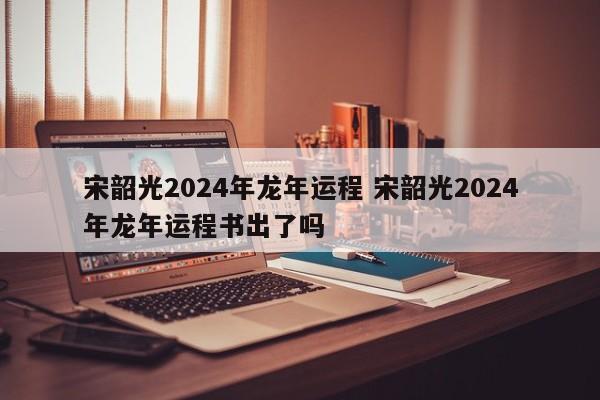 宋韶光2024年龙年运程 宋韶光2024年龙年运程书出了吗