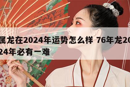 属龙在2024年运势怎么样 76年龙2024年必有一难