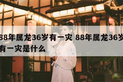 88年属龙36岁有一灾 88年属龙36岁有一灾是什么