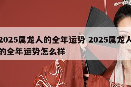 2025属龙人的全年运势 2025属龙人的全年运势怎么样