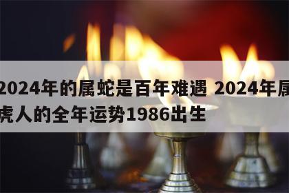 2024年的属蛇是百年难遇 2024年属虎人的全年运势1986出生