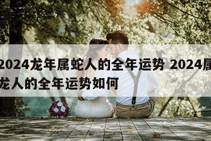 2024龙年属蛇人的全年运势 2024属龙人的全年运势如何