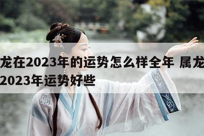 属龙在2023年的运势怎么样全年 属龙人在2023年运势好些