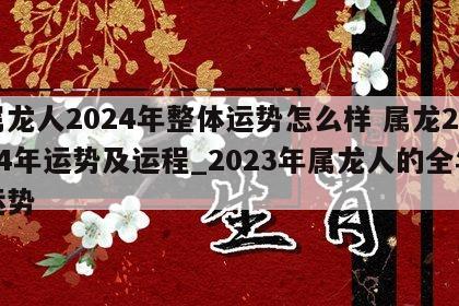 属龙人2024年整体运势怎么样 属龙2024年运势及运程_2023年属龙人的全年运势
