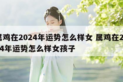 属鸡在2024年运势怎么样女 属鸡在2024年运势怎么样女孩子