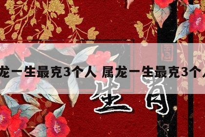属龙一生最克3个人 属龙一生最克3个人?