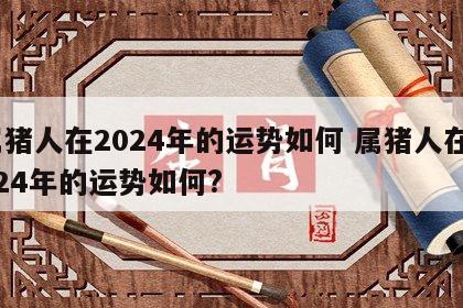 属猪人在2024年的运势如何 属猪人在2024年的运势如何?