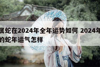属蛇在2024年全年运势如何 2024年的蛇年运气怎样