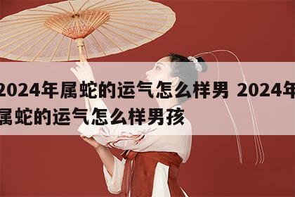 2024年属蛇的运气怎么样男 2024年属蛇的运气怎么样男孩