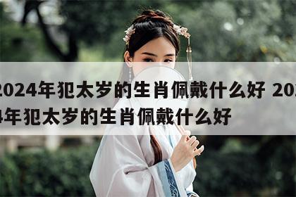 2024年犯太岁的生肖佩戴什么好 2024年犯太岁的生肖佩戴什么好