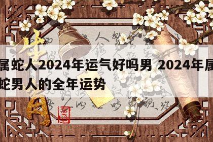 属蛇人2024年运气好吗男 2024年属蛇男人的全年运势
